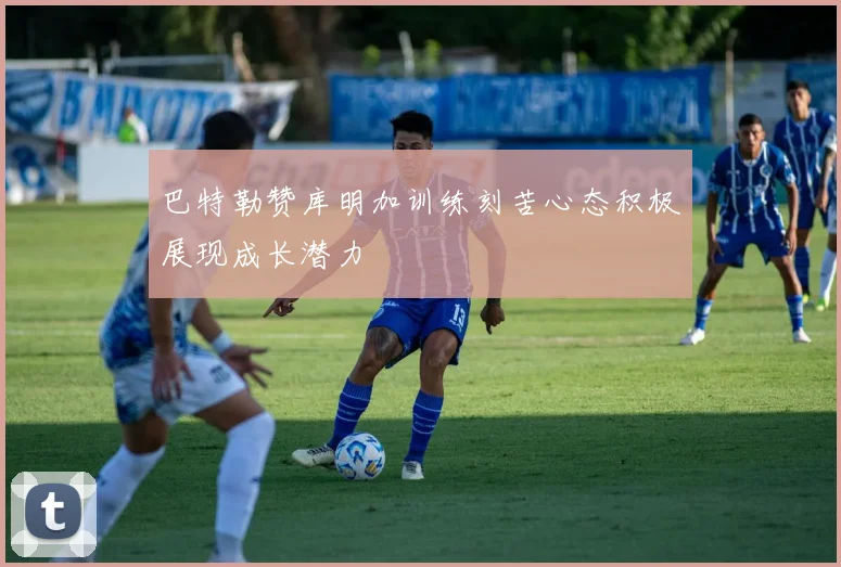 巴特勒赞库明加训练刻苦心态积极展现成长潜力