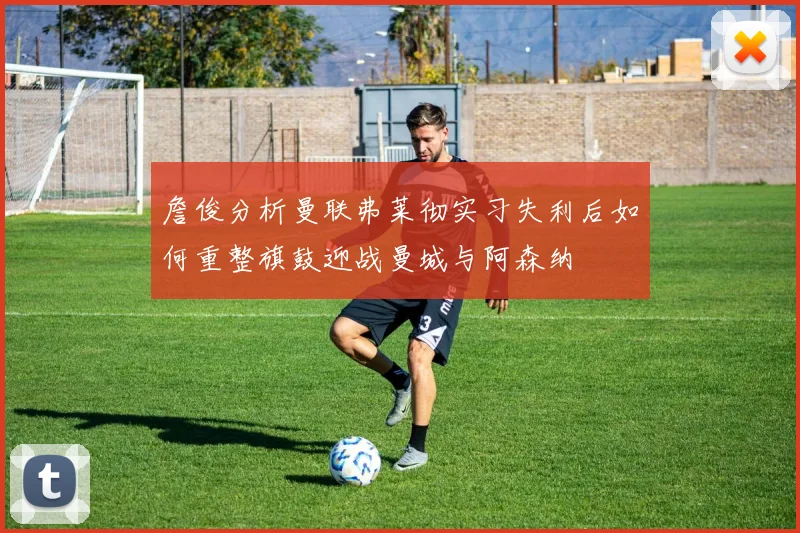 詹俊分析曼联弗莱彻实习失利后如何重整旗鼓迎战曼城与阿森纳