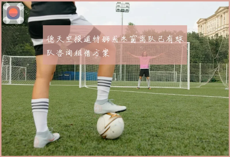 德天空报道特狮或冬窗离队已有球队咨询租借方案