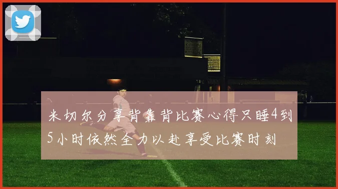 米切尔分享背靠背比赛心得只睡4到5小时依然全力以赴享受比赛时刻