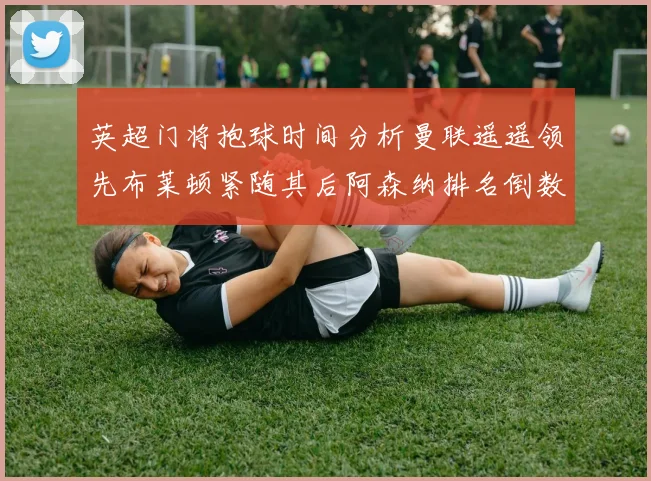 英超门将抱球时间分析曼联遥遥领先布莱顿紧随其后阿森纳排名倒数第三