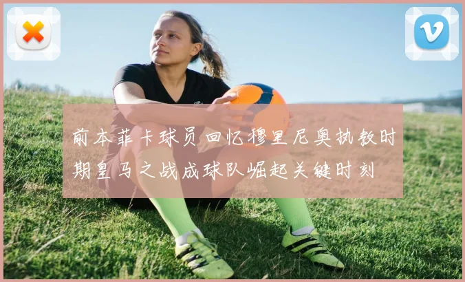 前本菲卡球员回忆穆里尼奥执教时期皇马之战成球队崛起关键时刻