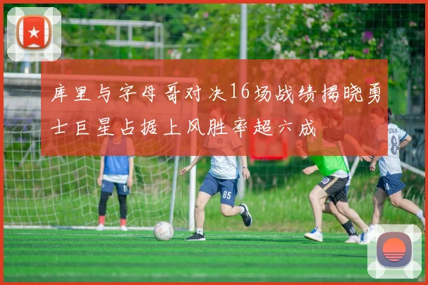 库里与字母哥对决16场战绩揭晓勇士巨星占据上风胜率超六成