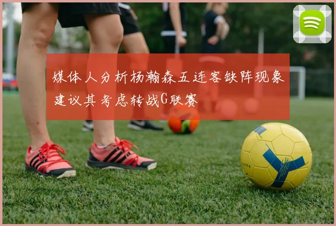 媒体人分析杨瀚森五连客缺阵现象建议其考虑转战G联赛