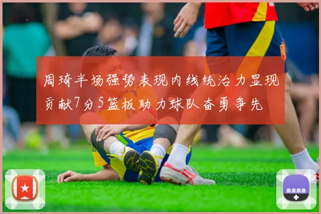 周琦半场强势表现内线统治力显现贡献7分5篮板助力球队奋勇争先