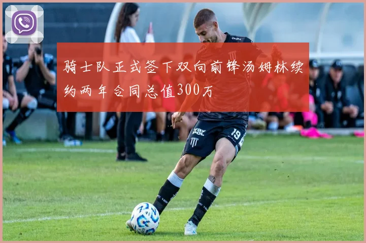 骑士队正式签下双向前锋汤姆林续约两年合同总值300万