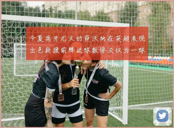 今夏离开尤文的萨沃纳在英超表现出色新援前锋进球数惨淡仅为一球