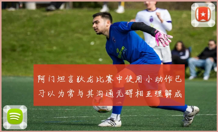 阿门坦言狄龙比赛中使用小动作已习以为常与其沟通无碍相互理解成默契