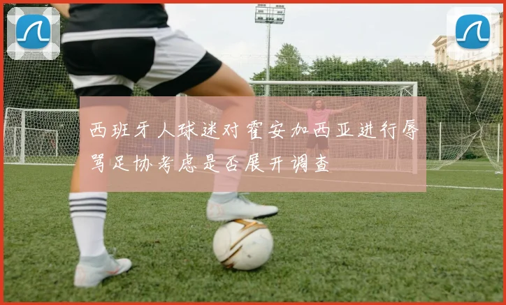 西班牙人球迷对霍安加西亚进行辱骂足协考虑是否展开调查