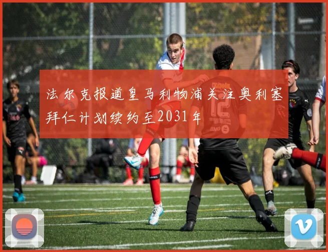 法尔克报道皇马利物浦关注奥利塞拜仁计划续约至2031年