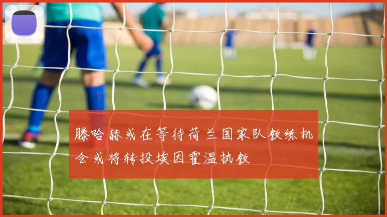滕哈赫或在等待荷兰国家队教练机会或将转投埃因霍温执教
