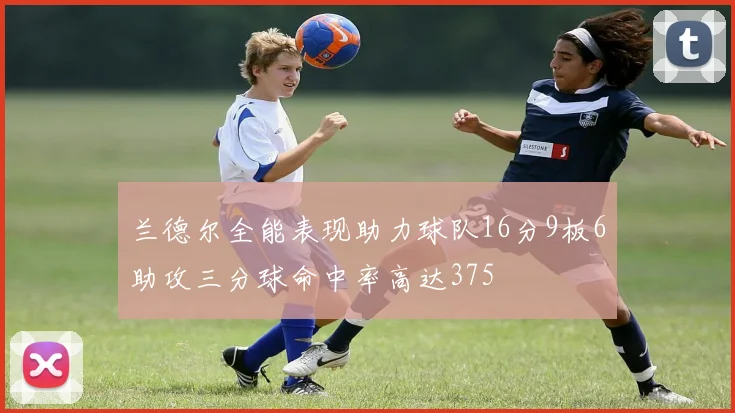 兰德尔全能表现助力球队16分9板6助攻三分球命中率高达375