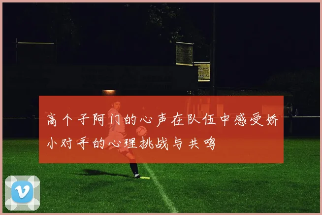高个子阿门的心声在队伍中感受娇小对手的心理挑战与共鸣
