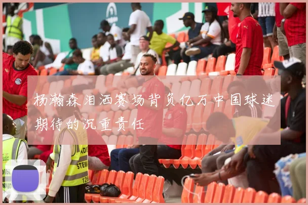 杨瀚森泪洒赛场背负亿万中国球迷期待的沉重责任