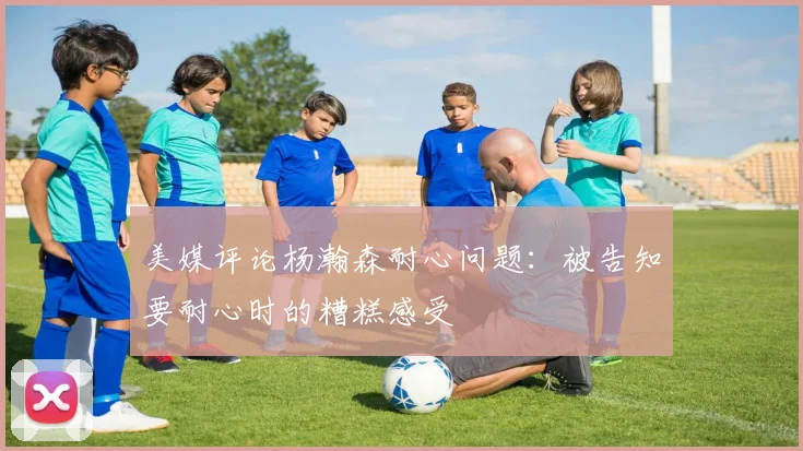 美媒评论杨瀚森耐心问题：被告知要耐心时的糟糕感受