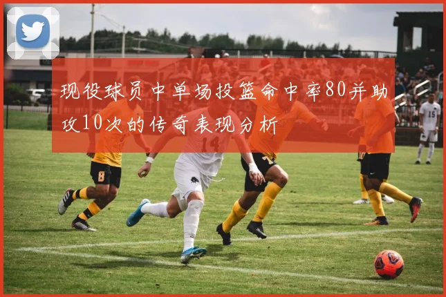 现役球员中单场投篮命中率80并助攻10次的传奇表现分析