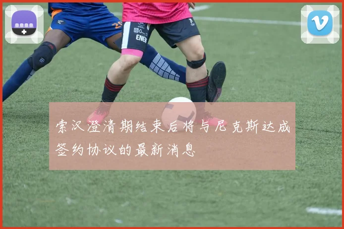 索汉澄清期结束后将与尼克斯达成签约协议的最新消息
