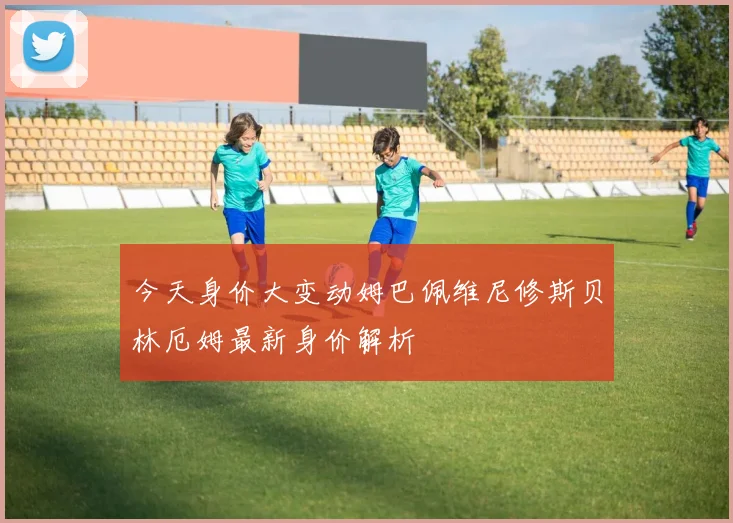 今天身价大变动姆巴佩维尼修斯贝林厄姆最新身价解析