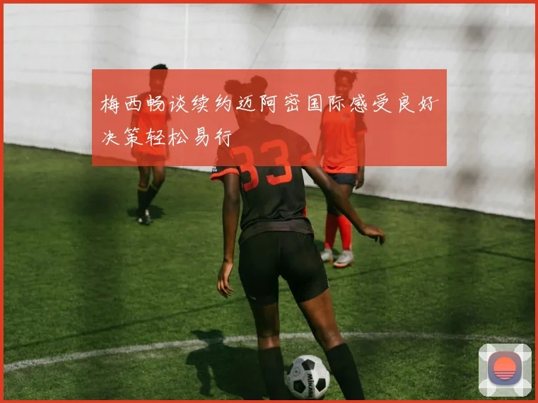 梅西畅谈续约迈阿密国际感受良好决策轻松易行