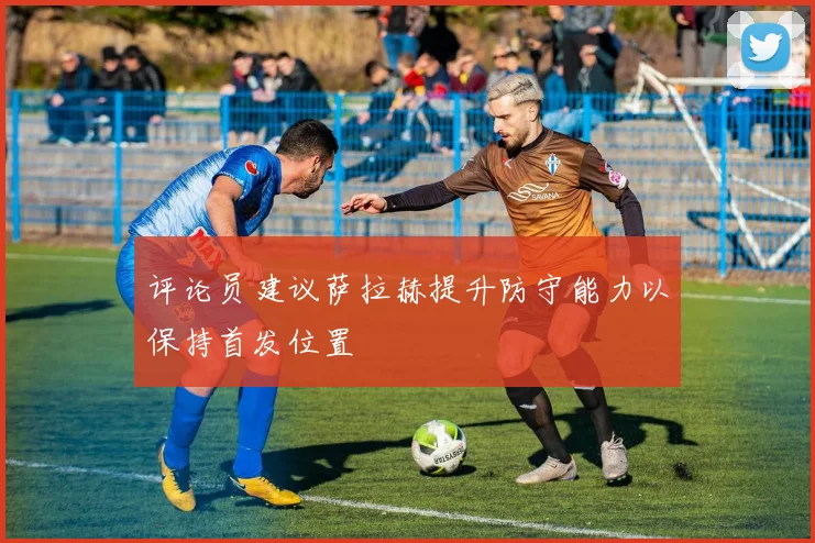 评论员建议萨拉赫提升防守能力以保持首发位置