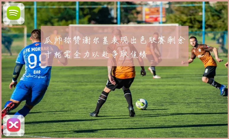 瓜帅称赞谢尔基表现出色联赛剩余十轮需全力以赴争取佳绩