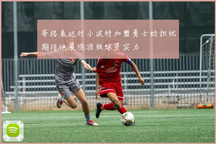 蒂格表达对小波特加盟勇士的担忧期待他展现顶级球员实力
