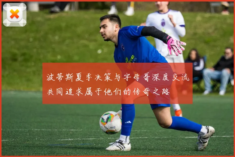波蒂斯夏季决策与字母哥深度交流共同追求属于他们的传奇之路