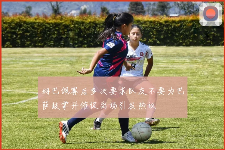 姆巴佩赛后多次要求队友不要为巴萨鼓掌并催促离场引发热议