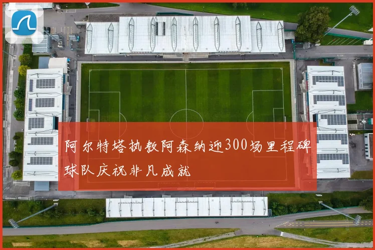 阿尔特塔执教阿森纳迎300场里程碑球队庆祝非凡成就
