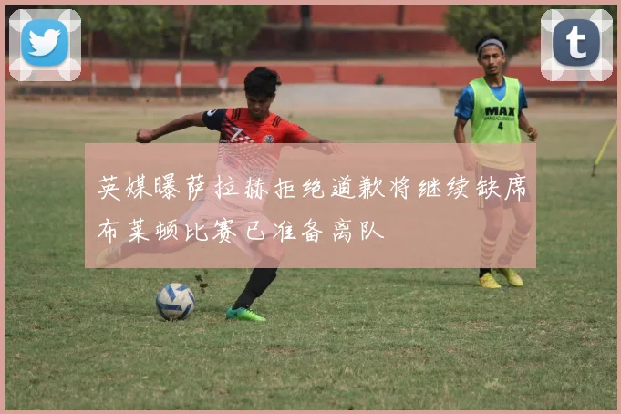 英媒曝萨拉赫拒绝道歉将继续缺席布莱顿比赛已准备离队