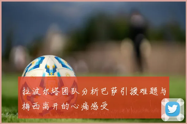 拉波尔塔团队分析巴萨引援难题与梅西离开的心痛感受