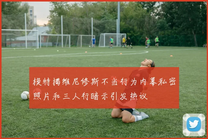 模特揭维尼修斯不当行为内幕私密照片和三人行暗示引发热议