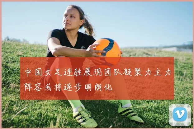 中国女足连胜展现团队凝聚力主力阵容或将逐步明朗化