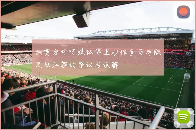 纳赛尔呼吁媒体停止炒作皇马与欧足联和解的争议与误解