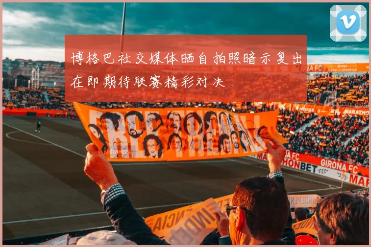 博格巴社交媒体晒自拍照暗示复出在即期待联赛精彩对决