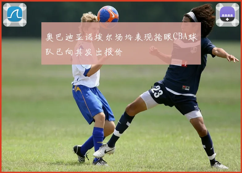 奥巴迪亚诺埃尔场均表现抢眼CBA球队已向其发出报价