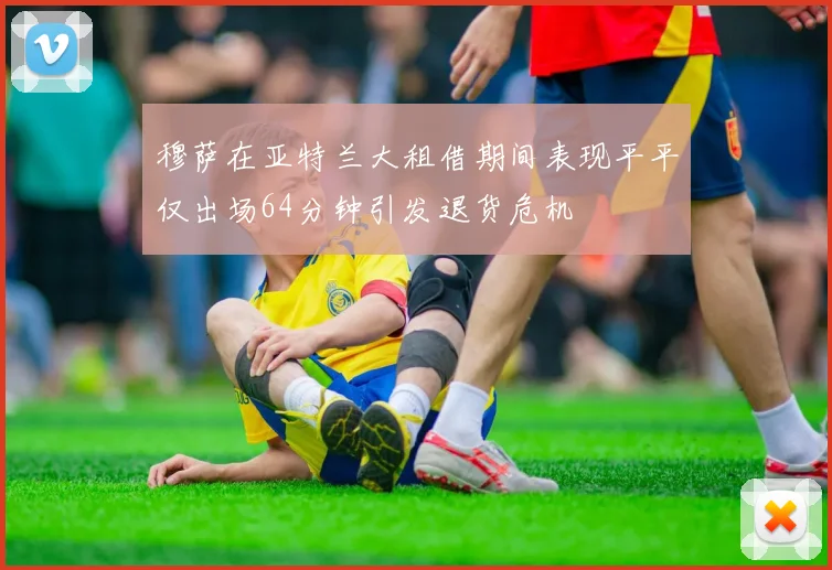 穆萨在亚特兰大租借期间表现平平仅出场64分钟引发退货危机