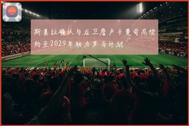 斯基拉确认与后卫詹卢卡曼奇尼续约至2029年助力罗马计划