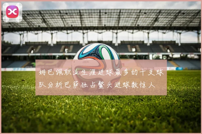 姆巴佩职业生涯进球最多的十支球队分析巴萨独占鳌头进球数惊人